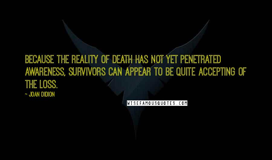 Joan Didion Quotes: Because the reality of death has not yet penetrated awareness, survivors can appear to be quite accepting of the loss.