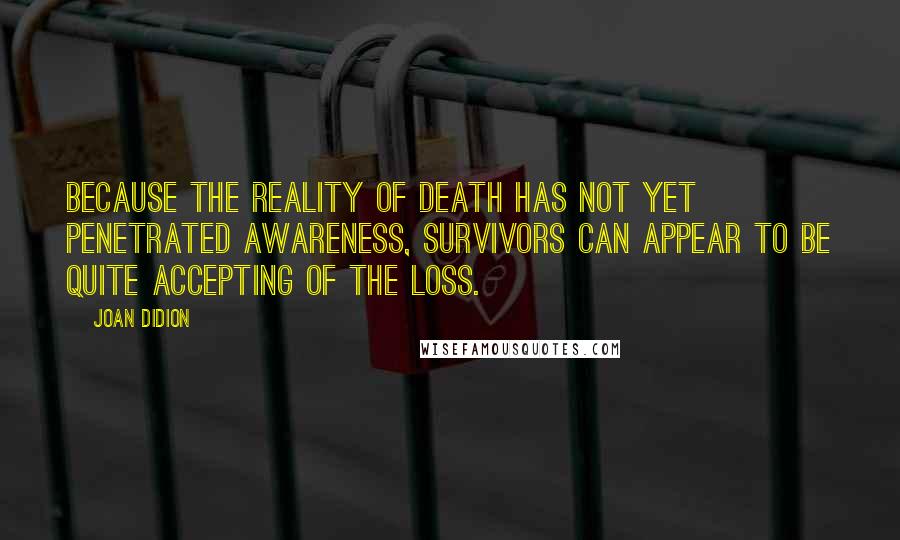 Joan Didion Quotes: Because the reality of death has not yet penetrated awareness, survivors can appear to be quite accepting of the loss.