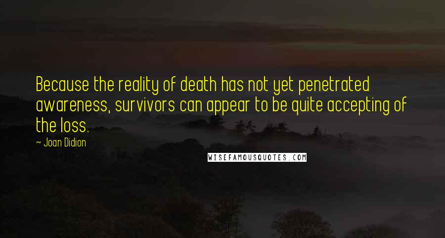 Joan Didion Quotes: Because the reality of death has not yet penetrated awareness, survivors can appear to be quite accepting of the loss.