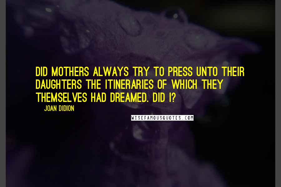 Joan Didion Quotes: Did mothers always try to press unto their daughters the itineraries of which they themselves had dreamed. Did I?