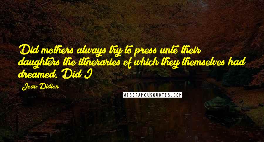 Joan Didion Quotes: Did mothers always try to press unto their daughters the itineraries of which they themselves had dreamed. Did I?