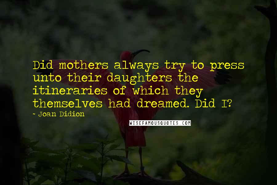 Joan Didion Quotes: Did mothers always try to press unto their daughters the itineraries of which they themselves had dreamed. Did I?