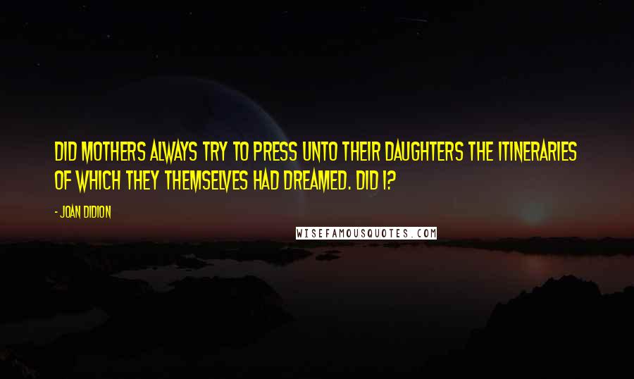 Joan Didion Quotes: Did mothers always try to press unto their daughters the itineraries of which they themselves had dreamed. Did I?