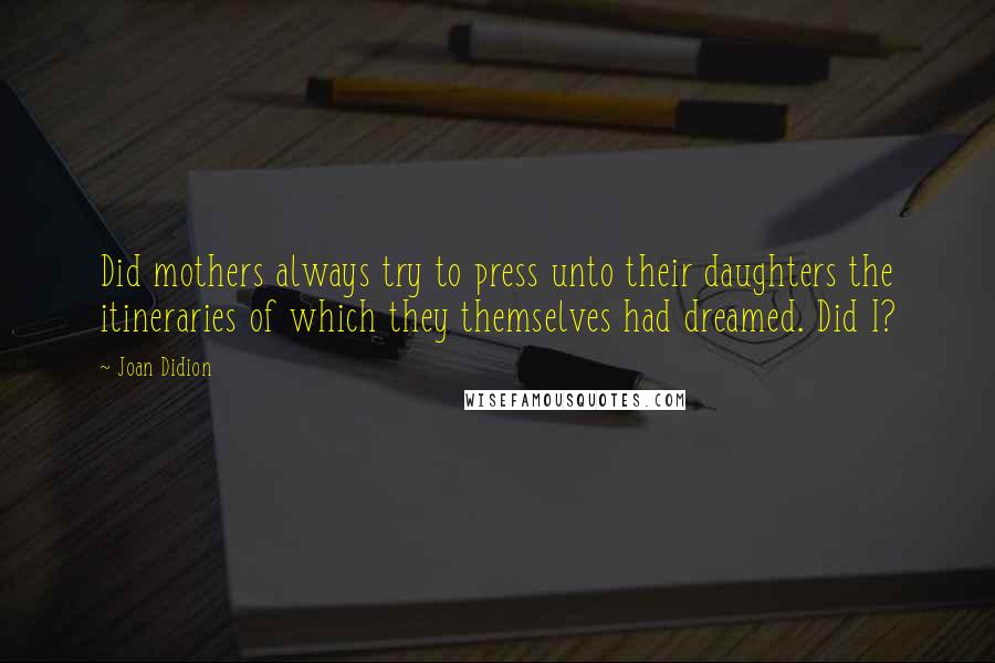 Joan Didion Quotes: Did mothers always try to press unto their daughters the itineraries of which they themselves had dreamed. Did I?