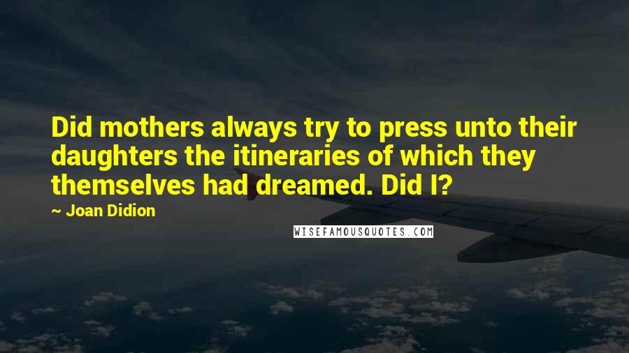 Joan Didion Quotes: Did mothers always try to press unto their daughters the itineraries of which they themselves had dreamed. Did I?