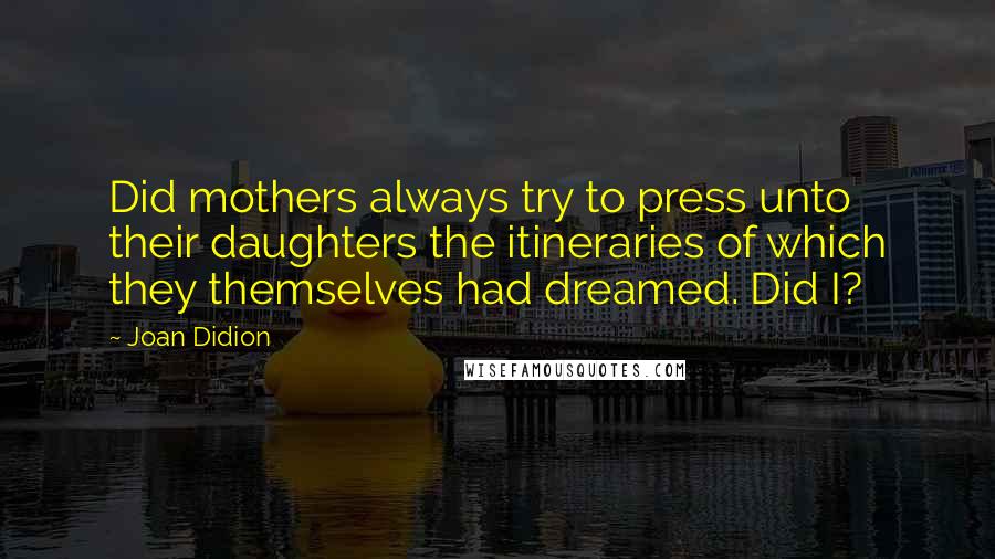 Joan Didion Quotes: Did mothers always try to press unto their daughters the itineraries of which they themselves had dreamed. Did I?