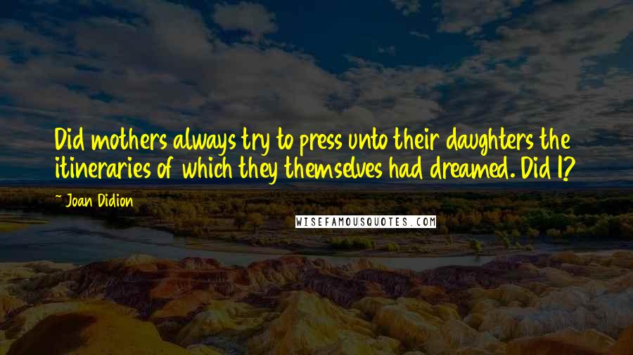 Joan Didion Quotes: Did mothers always try to press unto their daughters the itineraries of which they themselves had dreamed. Did I?