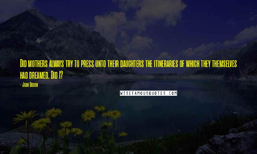 Joan Didion Quotes: Did mothers always try to press unto their daughters the itineraries of which they themselves had dreamed. Did I?