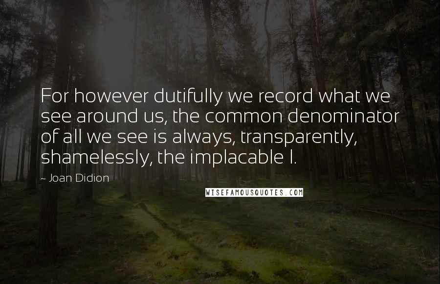 Joan Didion Quotes: For however dutifully we record what we see around us, the common denominator of all we see is always, transparently, shamelessly, the implacable I.