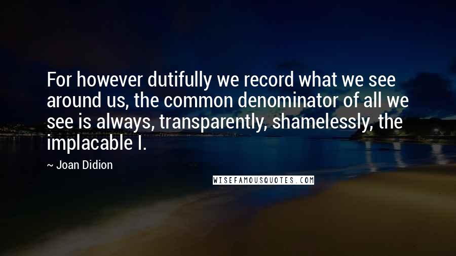 Joan Didion Quotes: For however dutifully we record what we see around us, the common denominator of all we see is always, transparently, shamelessly, the implacable I.