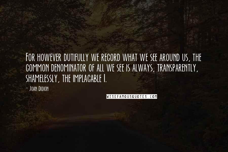 Joan Didion Quotes: For however dutifully we record what we see around us, the common denominator of all we see is always, transparently, shamelessly, the implacable I.