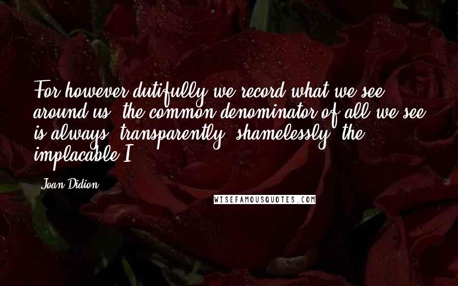 Joan Didion Quotes: For however dutifully we record what we see around us, the common denominator of all we see is always, transparently, shamelessly, the implacable I.