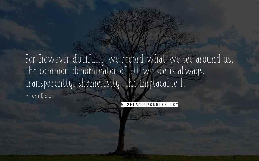 Joan Didion Quotes: For however dutifully we record what we see around us, the common denominator of all we see is always, transparently, shamelessly, the implacable I.