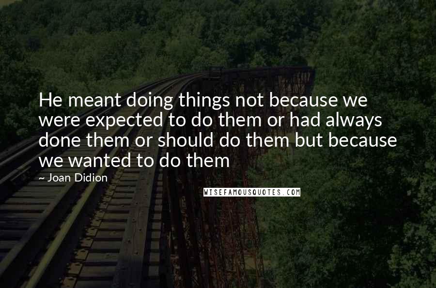 Joan Didion Quotes: He meant doing things not because we were expected to do them or had always done them or should do them but because we wanted to do them