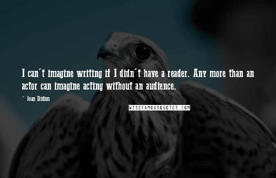 Joan Didion Quotes: I can't imagine writing if I didn't have a reader. Any more than an actor can imagine acting without an audience.