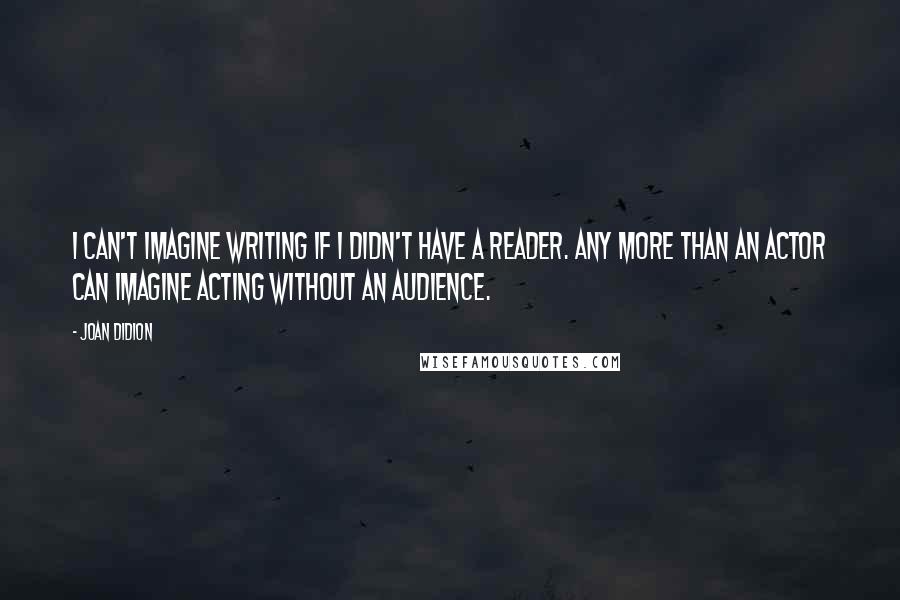 Joan Didion Quotes: I can't imagine writing if I didn't have a reader. Any more than an actor can imagine acting without an audience.