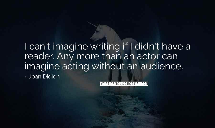 Joan Didion Quotes: I can't imagine writing if I didn't have a reader. Any more than an actor can imagine acting without an audience.