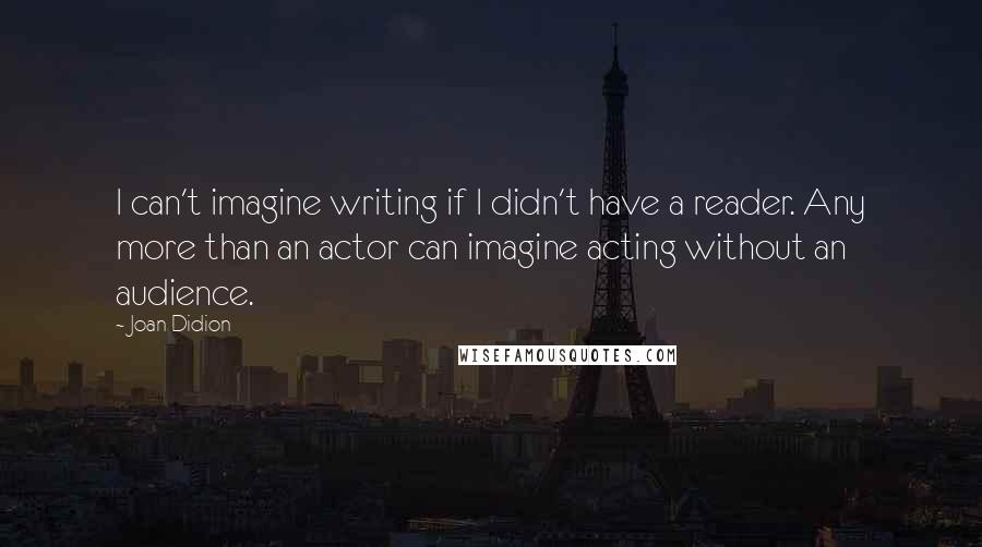 Joan Didion Quotes: I can't imagine writing if I didn't have a reader. Any more than an actor can imagine acting without an audience.