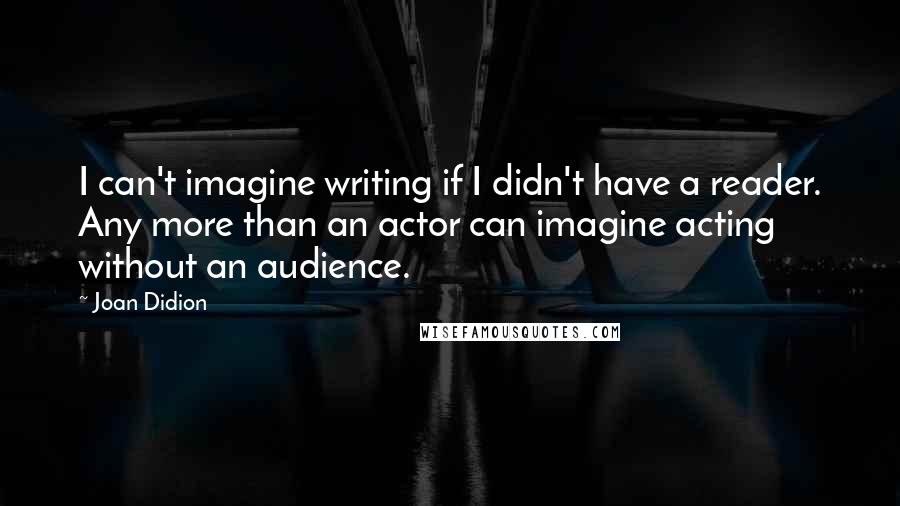 Joan Didion Quotes: I can't imagine writing if I didn't have a reader. Any more than an actor can imagine acting without an audience.