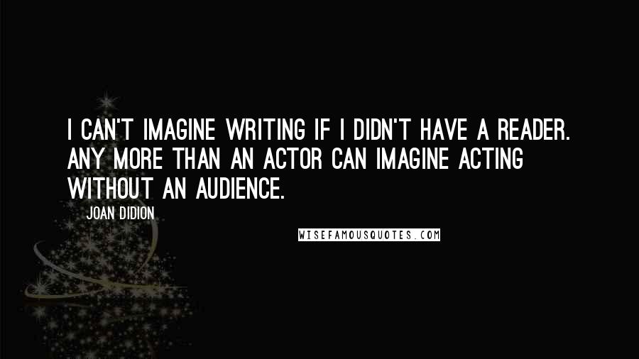 Joan Didion Quotes: I can't imagine writing if I didn't have a reader. Any more than an actor can imagine acting without an audience.