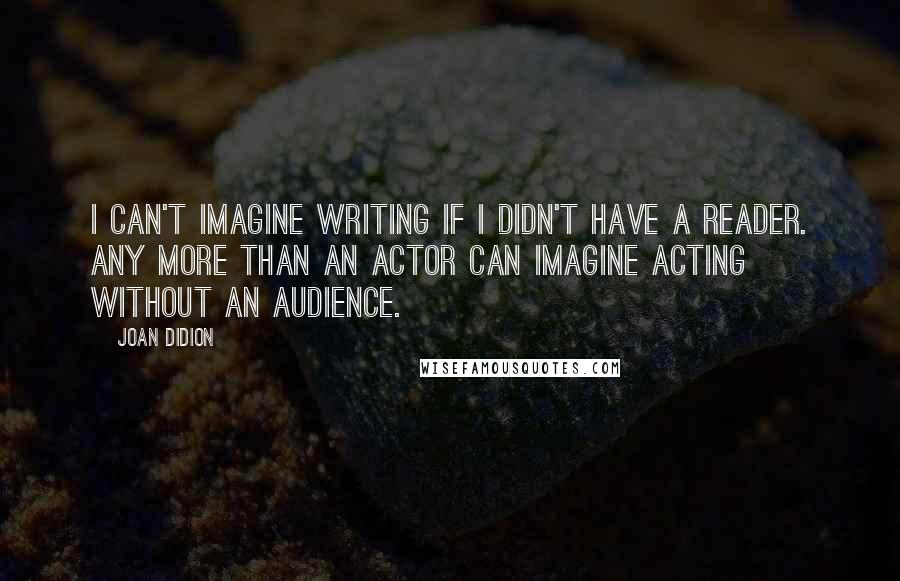 Joan Didion Quotes: I can't imagine writing if I didn't have a reader. Any more than an actor can imagine acting without an audience.