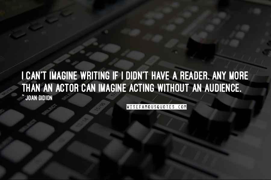 Joan Didion Quotes: I can't imagine writing if I didn't have a reader. Any more than an actor can imagine acting without an audience.