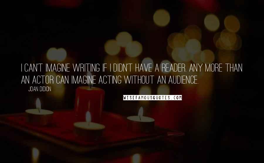 Joan Didion Quotes: I can't imagine writing if I didn't have a reader. Any more than an actor can imagine acting without an audience.