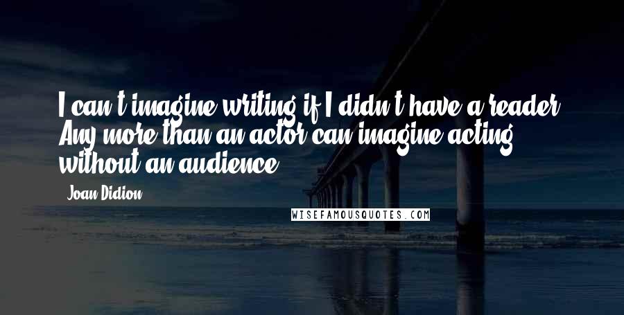 Joan Didion Quotes: I can't imagine writing if I didn't have a reader. Any more than an actor can imagine acting without an audience.