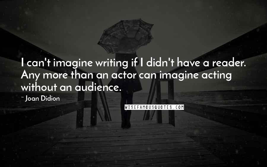 Joan Didion Quotes: I can't imagine writing if I didn't have a reader. Any more than an actor can imagine acting without an audience.