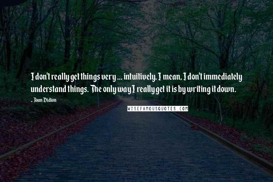 Joan Didion Quotes: I don't really get things very ... intuitively. I mean, I don't immediately understand things. The only way I really get it is by writing it down.