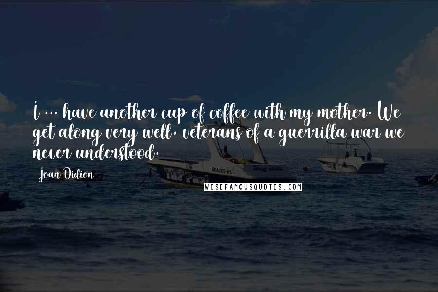 Joan Didion Quotes: I ... have another cup of coffee with my mother. We get along very well, veterans of a guerrilla war we never understood.