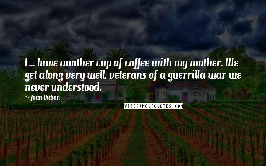 Joan Didion Quotes: I ... have another cup of coffee with my mother. We get along very well, veterans of a guerrilla war we never understood.