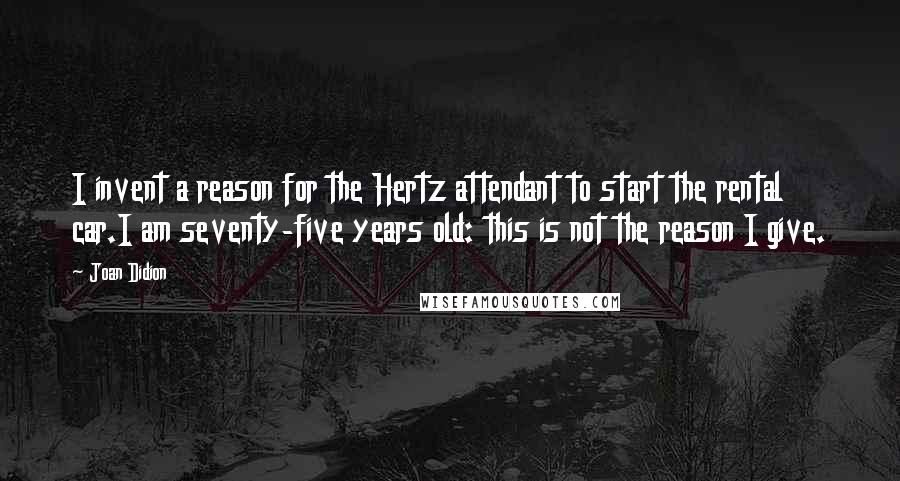 Joan Didion Quotes: I invent a reason for the Hertz attendant to start the rental car.I am seventy-five years old: this is not the reason I give.