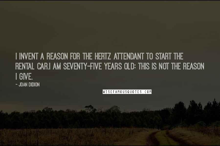 Joan Didion Quotes: I invent a reason for the Hertz attendant to start the rental car.I am seventy-five years old: this is not the reason I give.