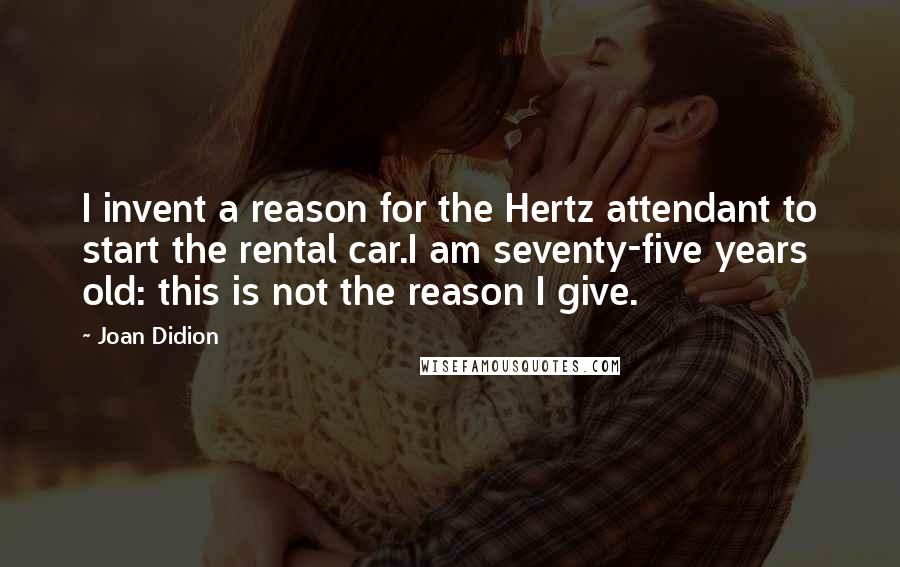 Joan Didion Quotes: I invent a reason for the Hertz attendant to start the rental car.I am seventy-five years old: this is not the reason I give.