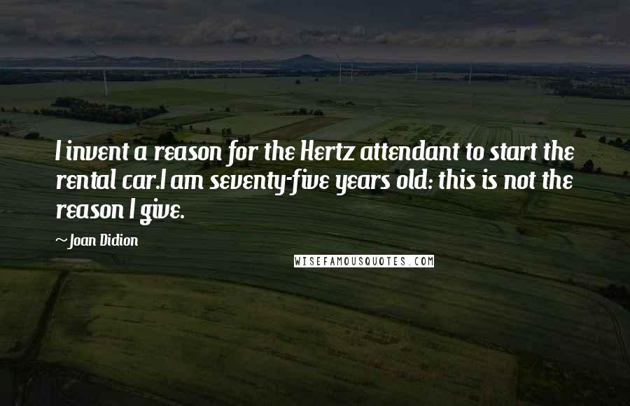 Joan Didion Quotes: I invent a reason for the Hertz attendant to start the rental car.I am seventy-five years old: this is not the reason I give.