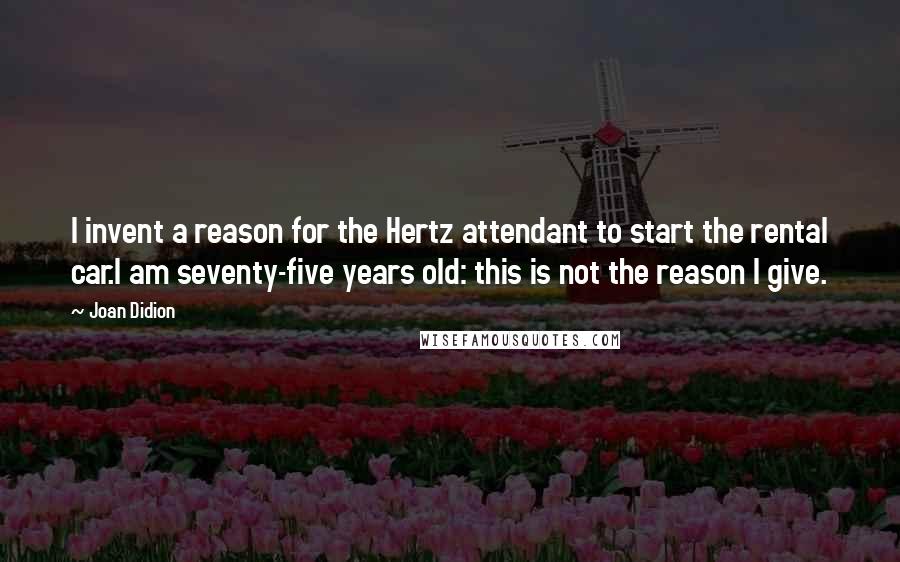 Joan Didion Quotes: I invent a reason for the Hertz attendant to start the rental car.I am seventy-five years old: this is not the reason I give.