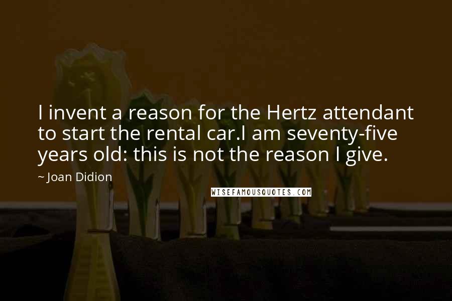 Joan Didion Quotes: I invent a reason for the Hertz attendant to start the rental car.I am seventy-five years old: this is not the reason I give.