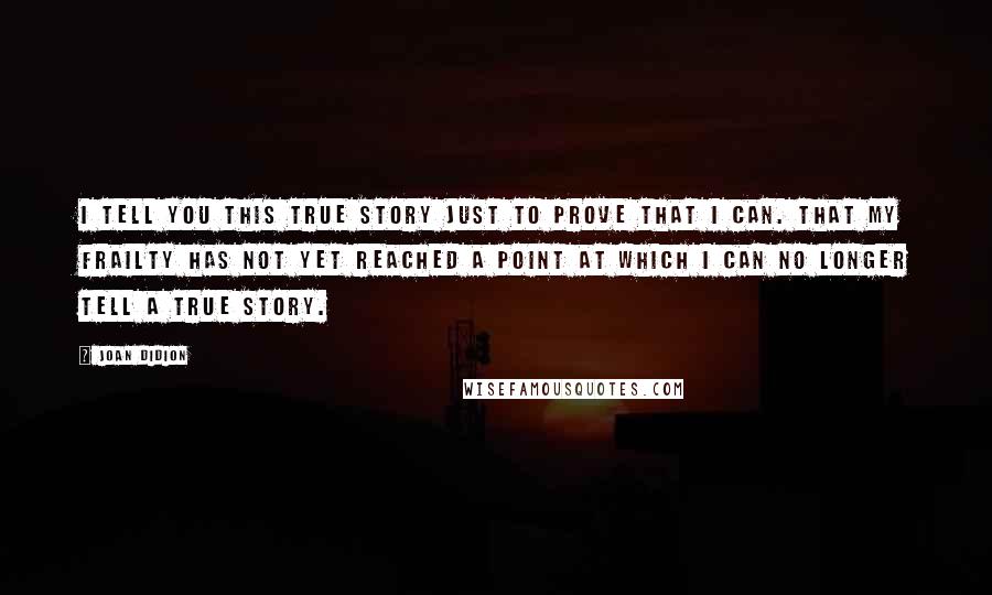 Joan Didion Quotes: I tell you this true story just to prove that I can. That my frailty has not yet reached a point at which I can no longer tell a true story.