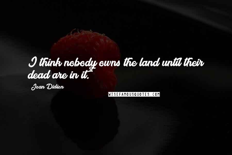 Joan Didion Quotes: I think nobody owns the land until their dead are in it.