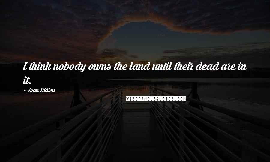 Joan Didion Quotes: I think nobody owns the land until their dead are in it.