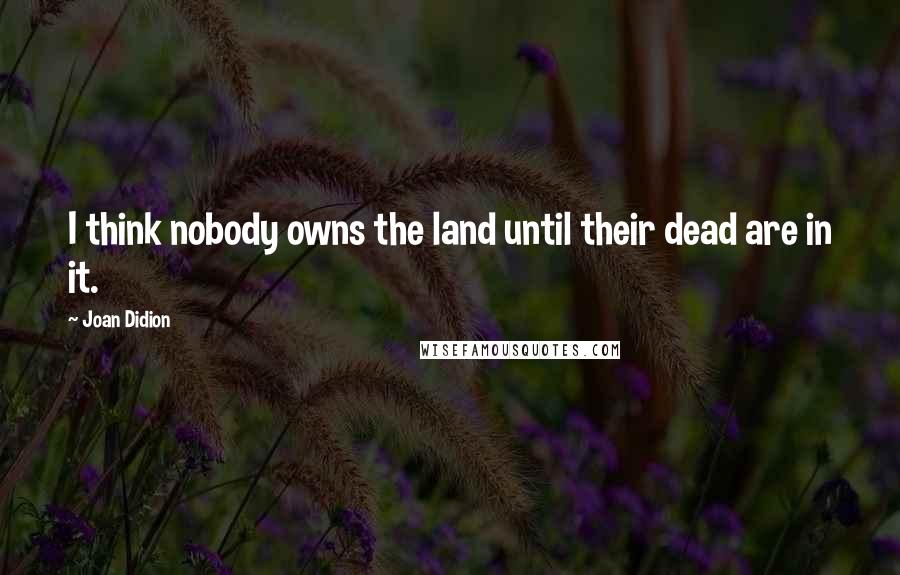 Joan Didion Quotes: I think nobody owns the land until their dead are in it.