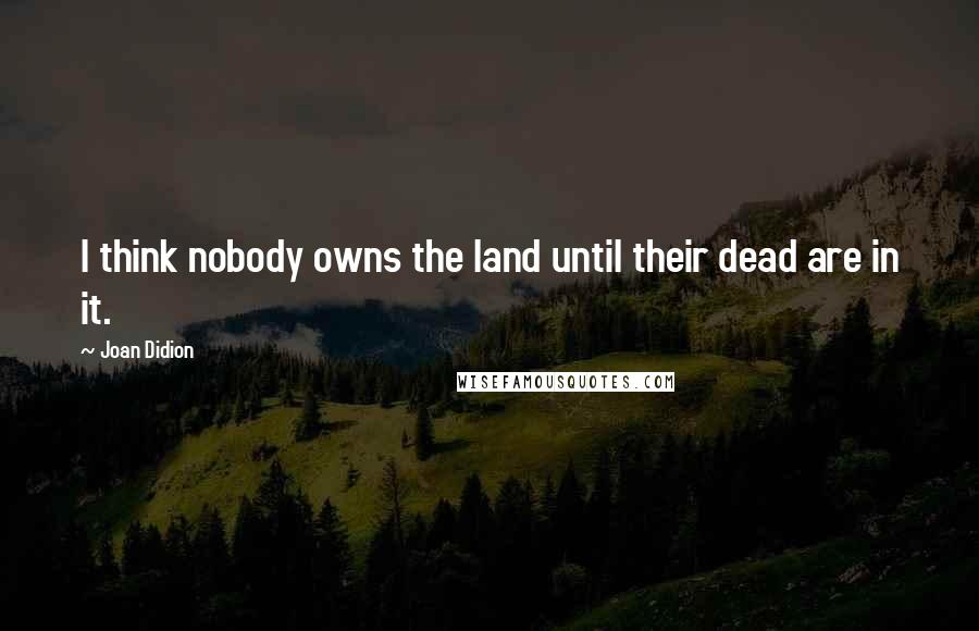 Joan Didion Quotes: I think nobody owns the land until their dead are in it.
