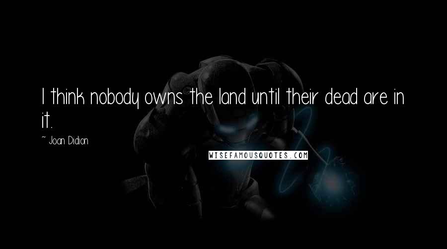 Joan Didion Quotes: I think nobody owns the land until their dead are in it.