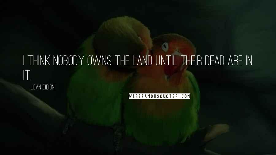 Joan Didion Quotes: I think nobody owns the land until their dead are in it.
