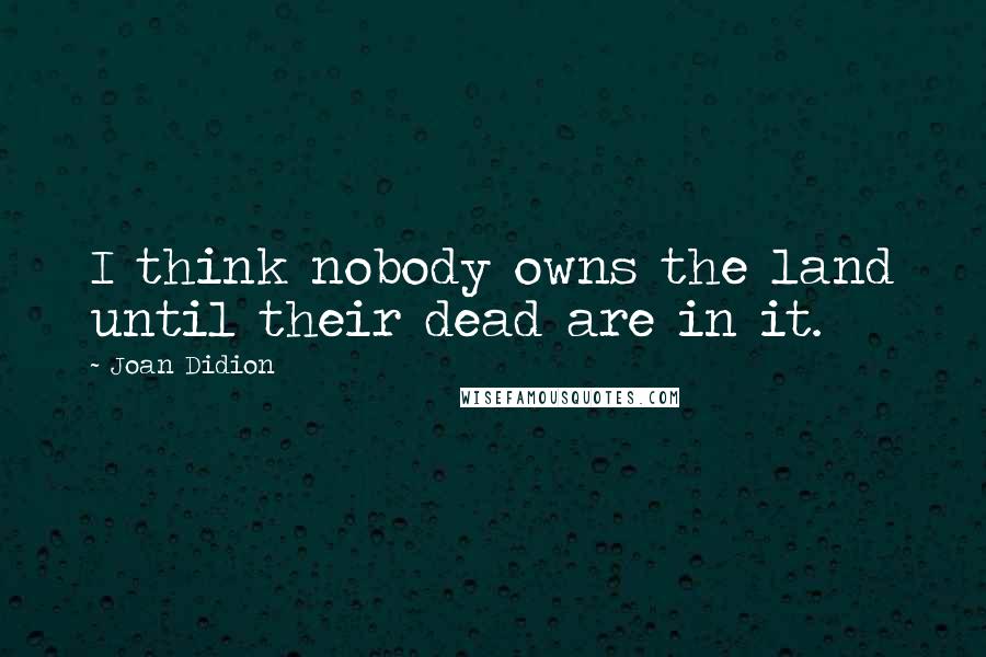 Joan Didion Quotes: I think nobody owns the land until their dead are in it.