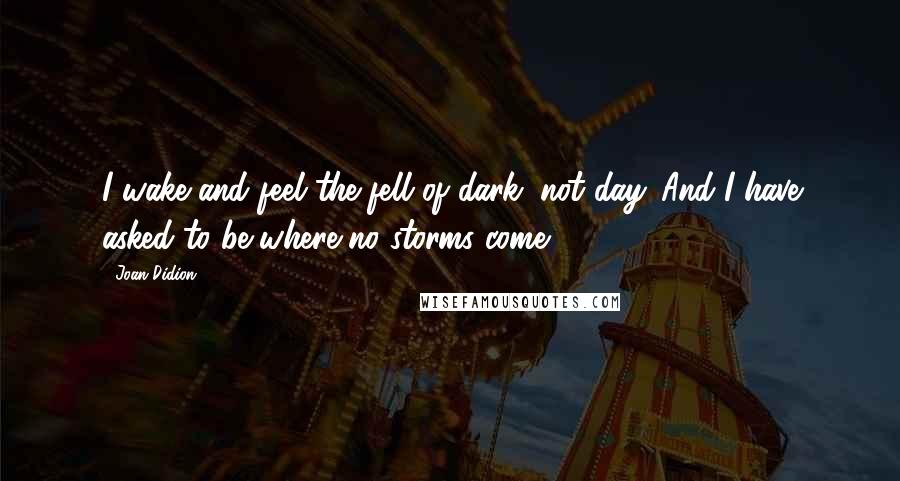 Joan Didion Quotes: I wake and feel the fell of dark, not day. And I have asked to be where no storms come.