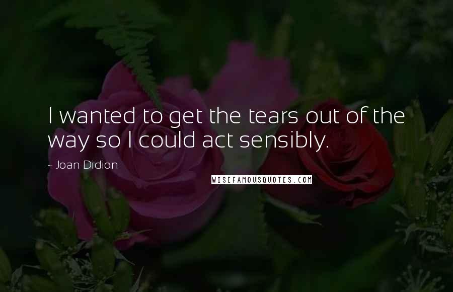 Joan Didion Quotes: I wanted to get the tears out of the way so I could act sensibly.