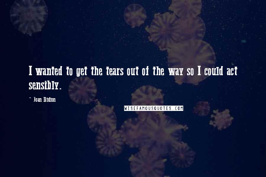 Joan Didion Quotes: I wanted to get the tears out of the way so I could act sensibly.