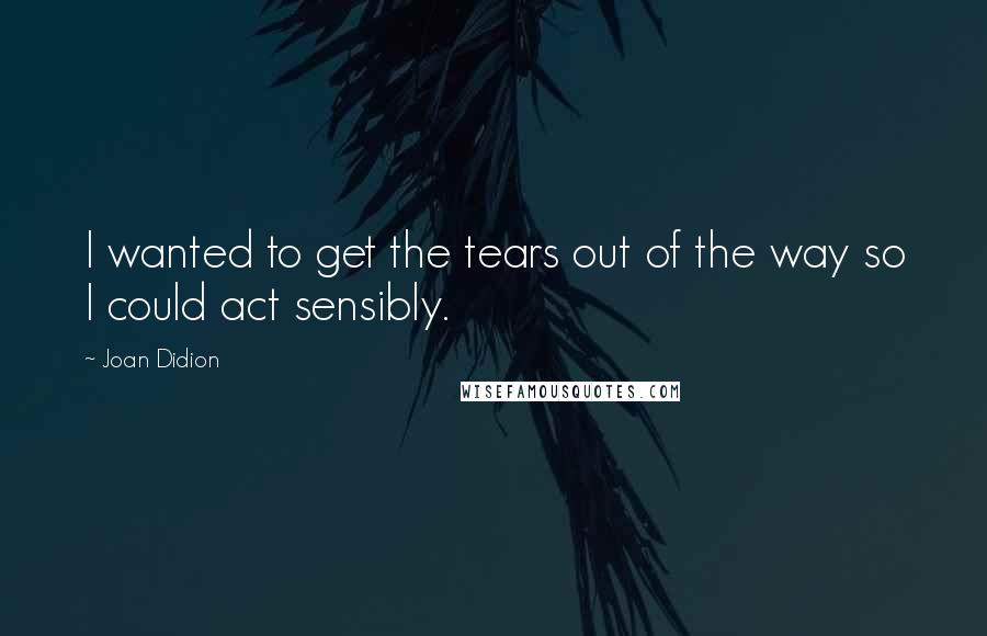 Joan Didion Quotes: I wanted to get the tears out of the way so I could act sensibly.